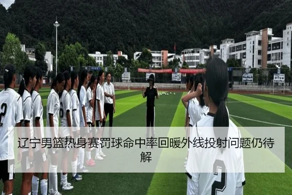 辽宁男篮热身赛罚球命中率回暖外线投射问题仍待解（ZOSPORTS）
